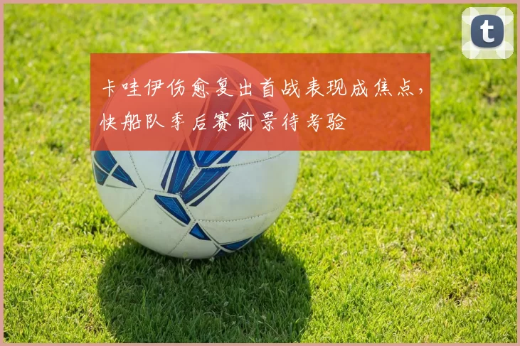 卡哇伊伤愈复出首战表现成焦点，快船队季后赛前景待考验