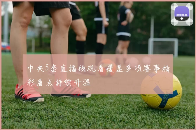 中央5套直播线观看覆盖多项赛事精彩看点持续升温
