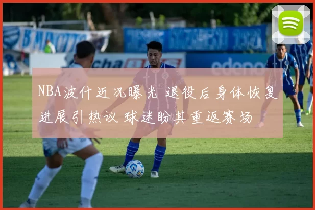 NBA波什近况曝光 退役后身体恢复进展引热议 球迷盼其重返赛场