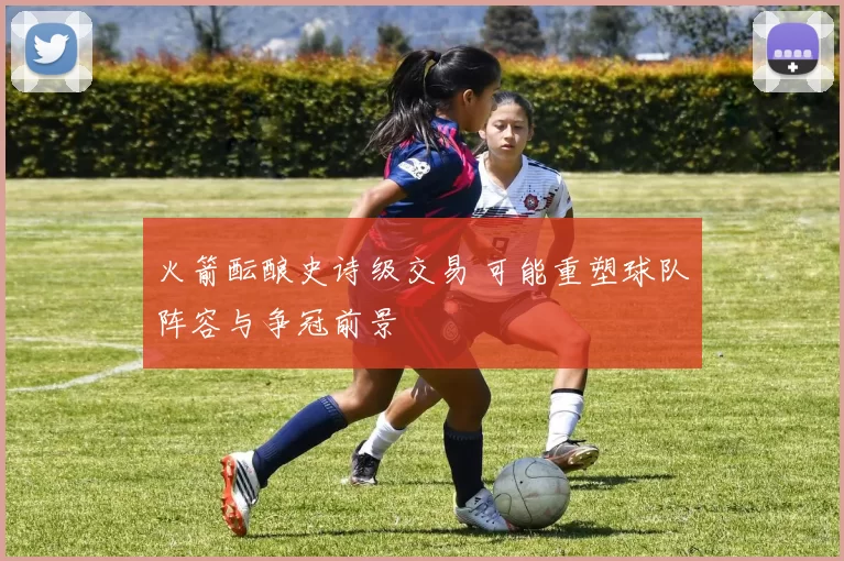 火箭酝酿史诗级交易 可能重塑球队阵容与争冠前景