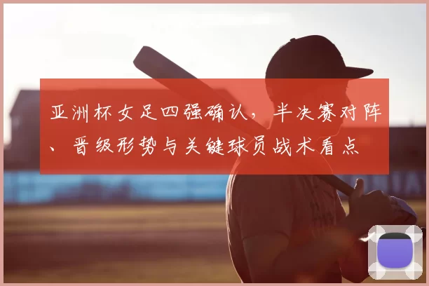 亚洲杯女足四强确认，半决赛对阵、晋级形势与关键球员战术看点