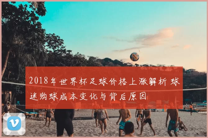 2018年世界杯足球价格上涨解析 球迷购球成本变化与背后原因