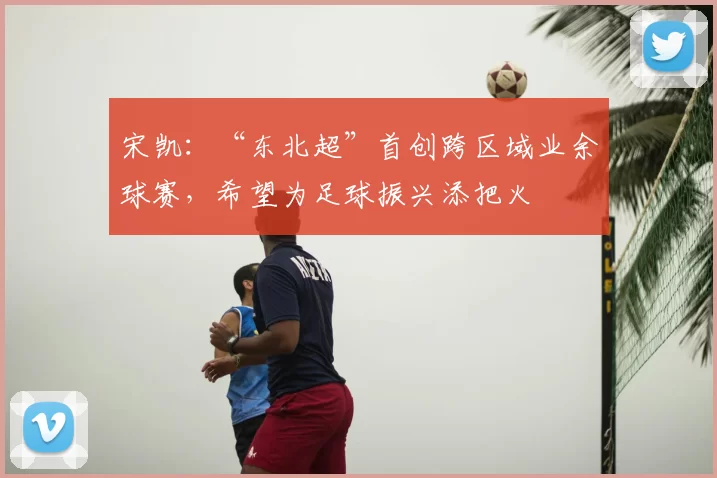 宋凯:“东北超”首创跨区域业余球赛,希望为足球振兴添把火