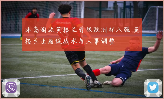 冰岛淘汰英格兰晋级欧洲杯八强 英格兰出局促战术与人事调整