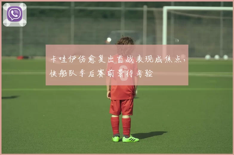 卡哇伊伤愈复出首战表现成焦点，快船队季后赛前景待考验